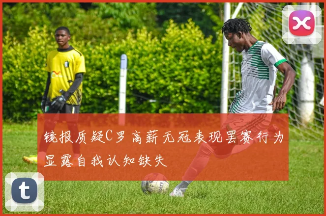 镜报质疑C罗高薪无冠表现罢赛行为显露自我认知缺失