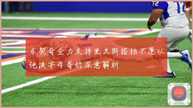 东契奇全力支持里夫斯搭档不愿以他换字母哥的深意解析