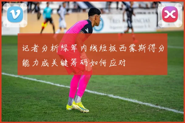 记者分析绿军内线短板西蒙斯得分能力成关键筹码如何应对