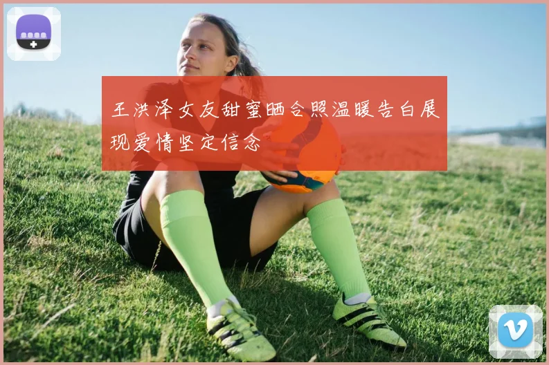 王洪泽女友甜蜜晒合照温暖告白展现爱情坚定信念