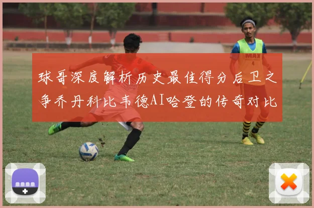 球哥深度解析历史最佳得分后卫之争乔丹科比韦德AI哈登的传奇对比