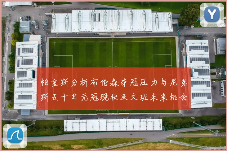 帕金斯分析布伦森夺冠压力与尼克斯五十年无冠现状及文班未来机会
