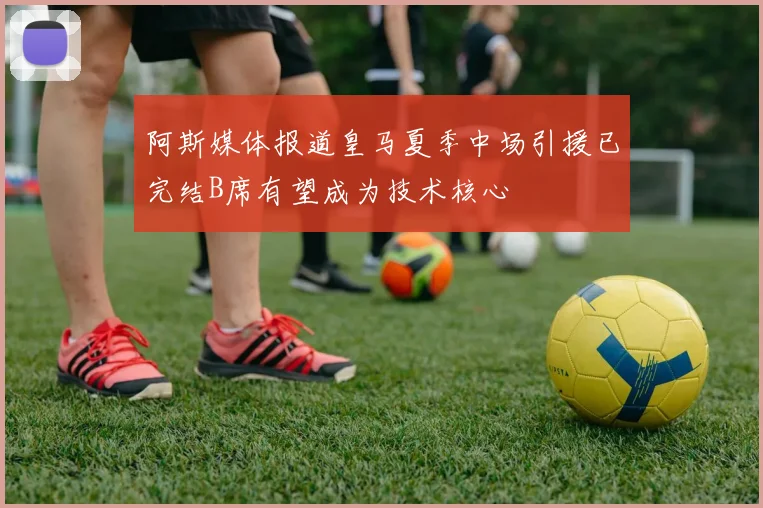 阿斯媒体报道皇马夏季中场引援已完结B席有望成为技术核心