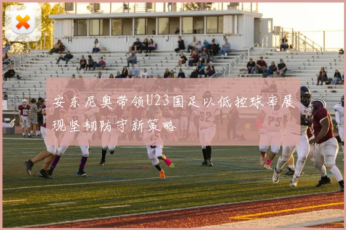 安东尼奥带领U23国足以低控球率展现坚韧防守新策略