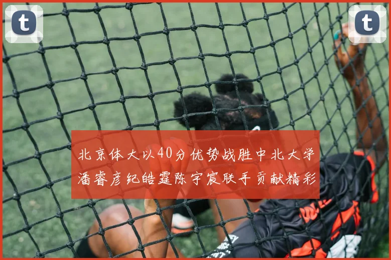 北京体大以40分优势战胜中北大学潘睿彦纪皓霆陈宇宸联手贡献精彩表现