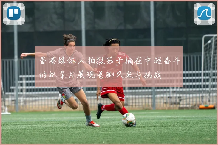 香港媒体人拍摄茹子楠在中超奋斗的纪录片展现港脚风采与挑战