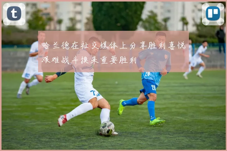 哈兰德在社交媒体上分享胜利喜悦艰难战斗换来重要胜利