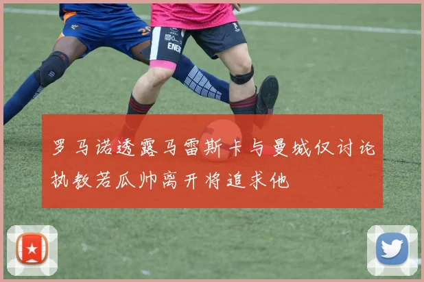 罗马诺透露马雷斯卡与曼城仅讨论执教若瓜帅离开将追求他