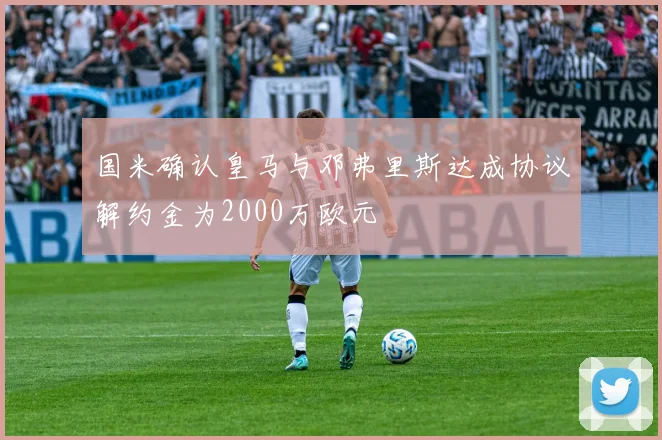 国米确认皇马与邓弗里斯达成协议解约金为2000万欧元
