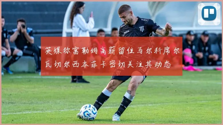 英媒称富勒姆高薪留住马尔科席尔瓦切尔西本菲卡密切关注其动态