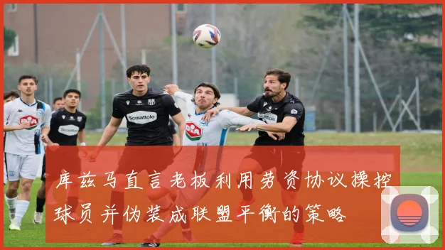 库兹马直言老板利用劳资协议操控球员并伪装成联盟平衡的策略
