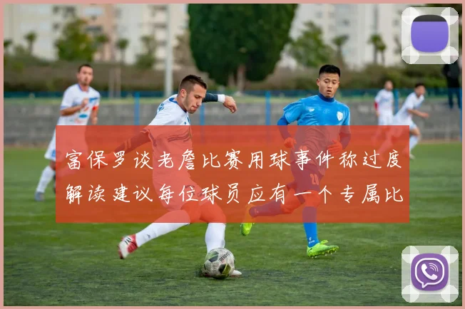 富保罗谈老詹比赛用球事件称过度解读建议每位球员应有一个专属比赛用球